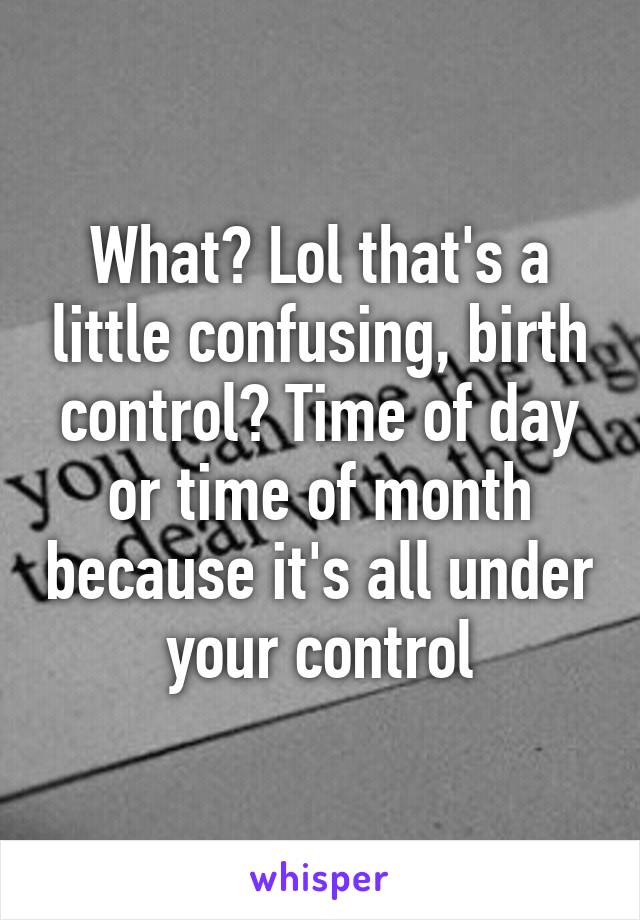 What? Lol that's a little confusing, birth control? Time of day or time of month because it's all under your control