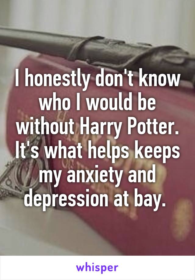 I honestly don't know who I would be without Harry Potter. It's what helps keeps my anxiety and depression at bay. 