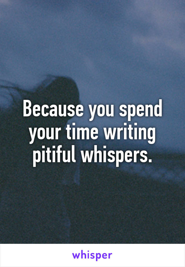 Because you spend your time writing pitiful whispers.