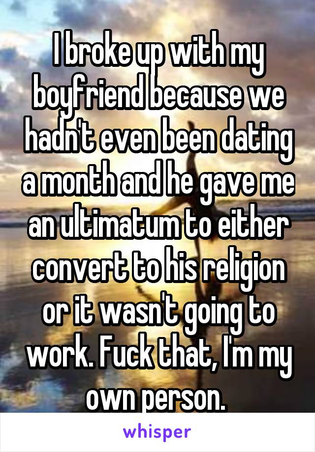 I broke up with my boyfriend because we hadn't even been dating a month and he gave me an ultimatum to either convert to his religion or it wasn't going to work. Fuck that, I'm my own person. 