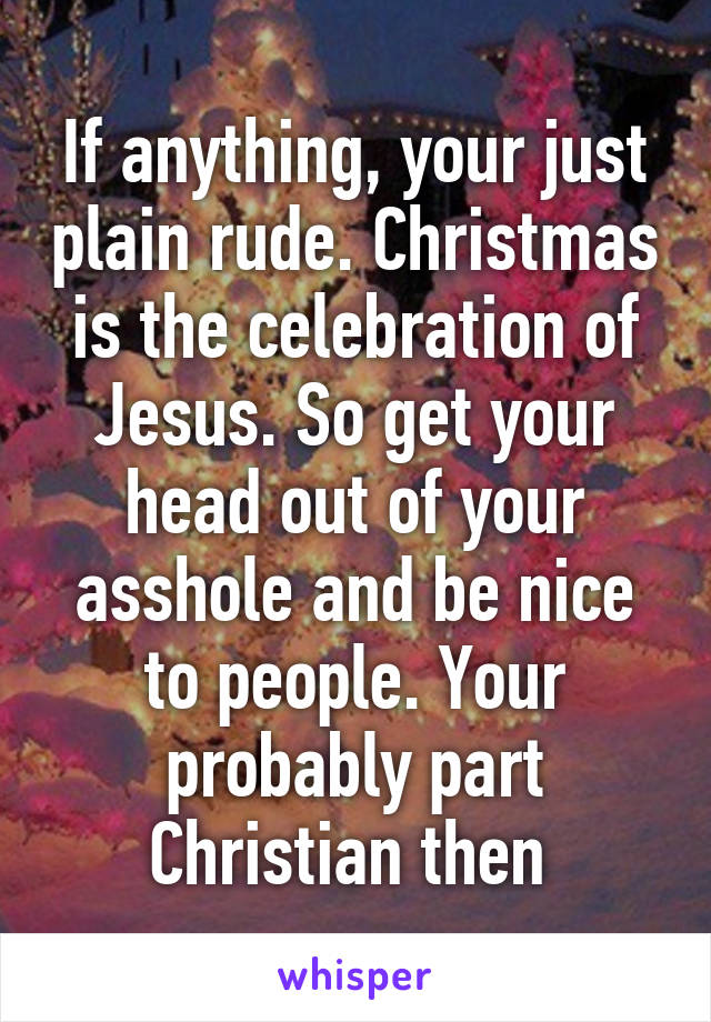 If anything, your just plain rude. Christmas is the celebration of Jesus. So get your head out of your asshole and be nice to people. Your probably part Christian then 