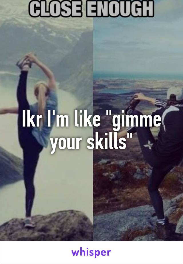 Ikr I'm like "gimme your skills"