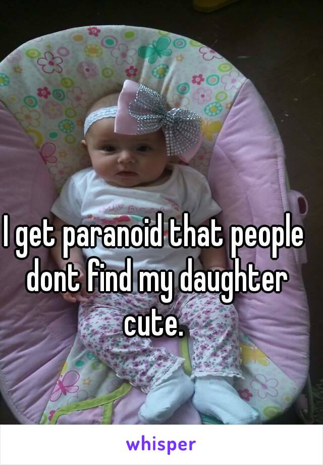 I get paranoid that people dont find my daughter cute. 