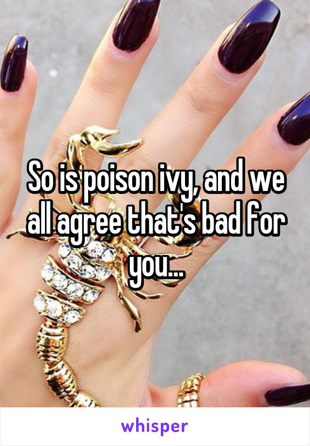 So is poison ivy, and we all agree that's bad for you...