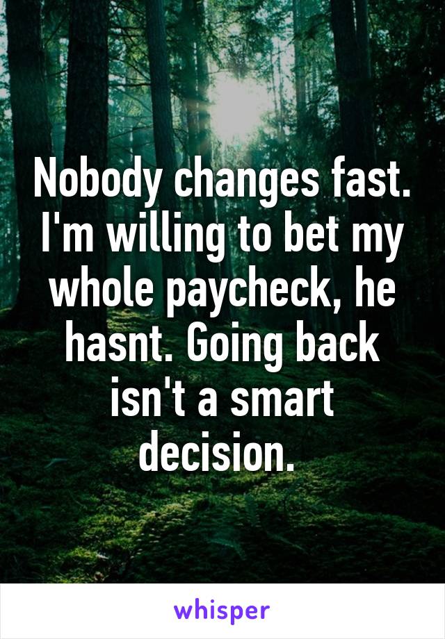 Nobody changes fast. I'm willing to bet my whole paycheck, he hasnt. Going back isn't a smart decision. 