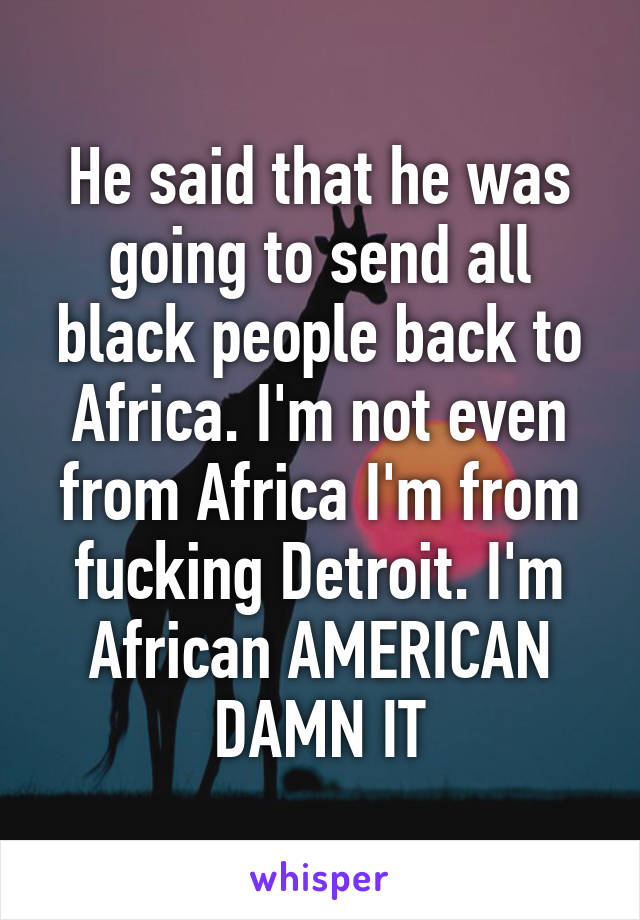 He said that he was going to send all black people back to Africa. I'm not even from Africa I'm from fucking Detroit. I'm African AMERICAN DAMN IT