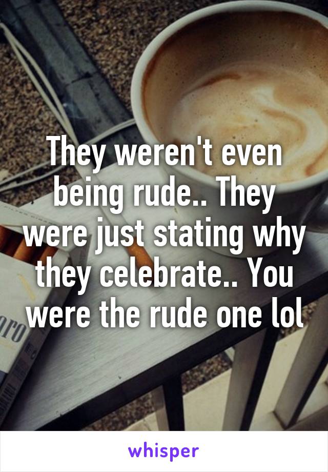 They weren't even being rude.. They were just stating why they celebrate.. You were the rude one lol