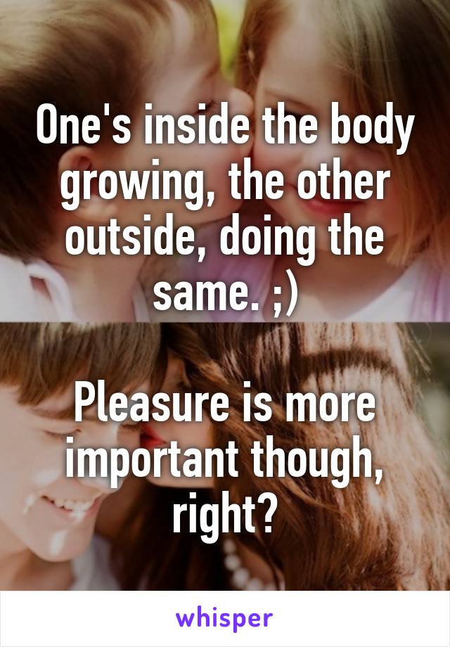 One's inside the body growing, the other outside, doing the same. ;)

Pleasure is more important though, right?