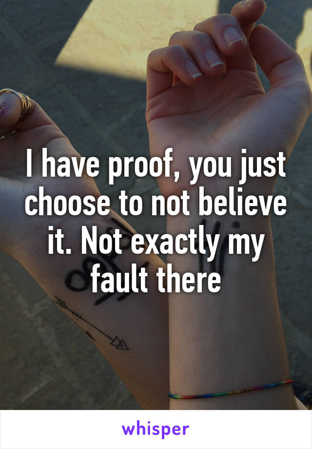 I have proof, you just choose to not believe it. Not exactly my fault there