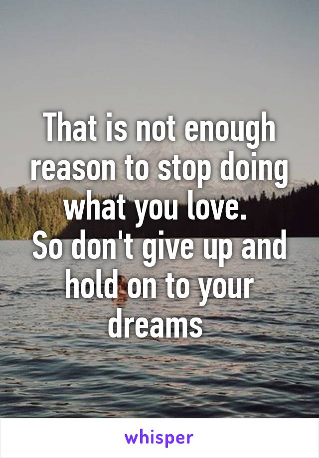 That is not enough reason to stop doing what you love. 
So don't give up and hold on to your dreams 