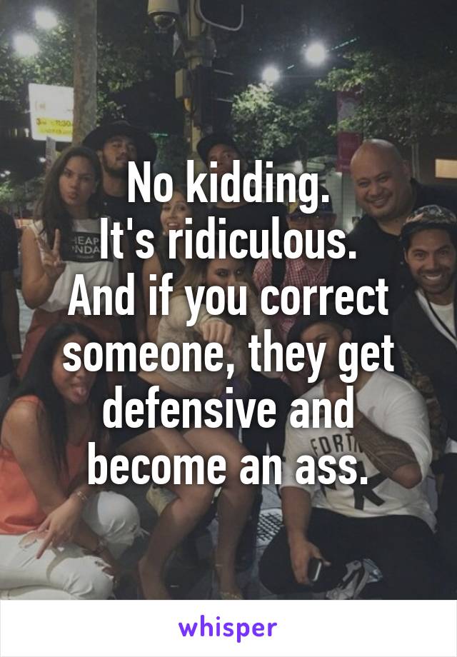 No kidding.
It's ridiculous.
And if you correct someone, they get defensive and become an ass.