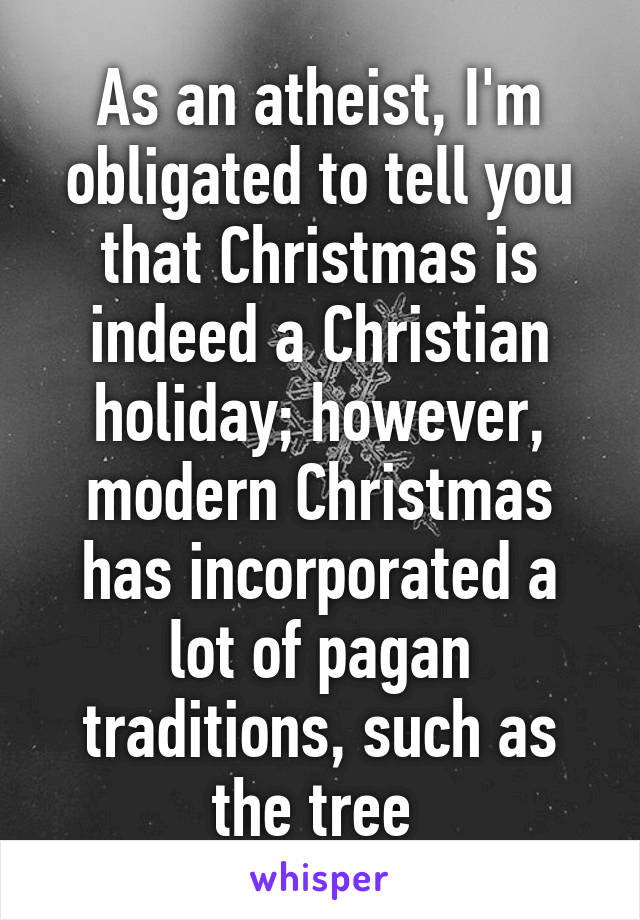 As an atheist, I'm obligated to tell you that Christmas is indeed a Christian holiday; however, modern Christmas has incorporated a lot of pagan traditions, such as the tree 