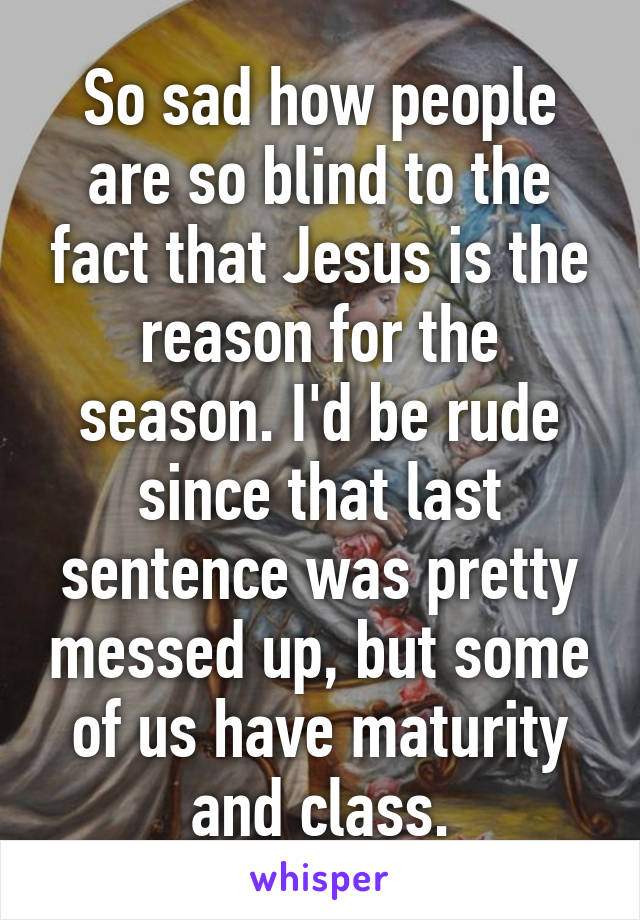 So sad how people are so blind to the fact that Jesus is the reason for the season. I'd be rude since that last sentence was pretty messed up, but some of us have maturity and class.