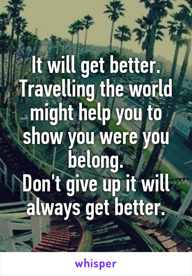 It will get better.
Travelling the world might help you to show you were you belong.
Don't give up it will always get better.