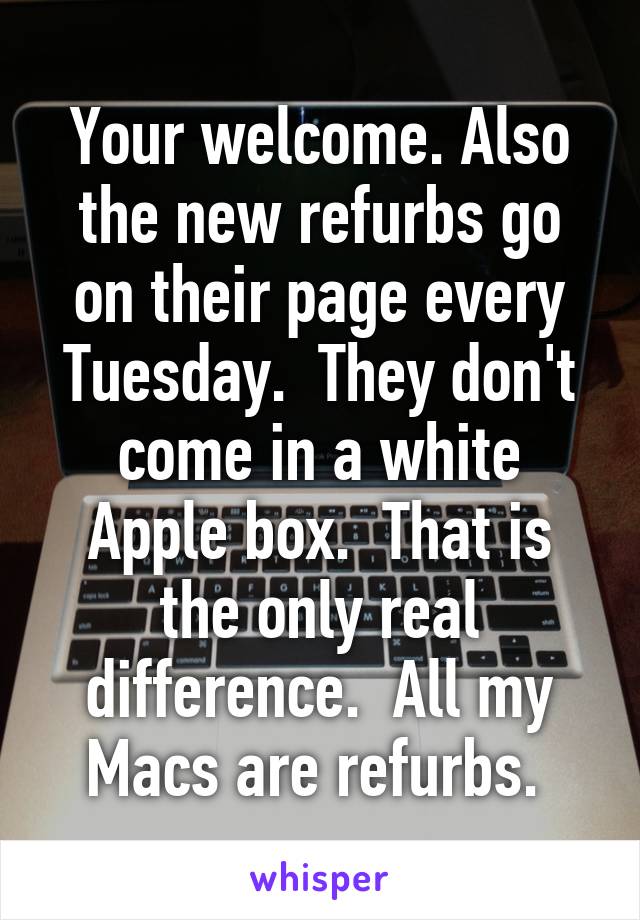 Your welcome. Also the new refurbs go on their page every Tuesday.  They don't come in a white Apple box.  That is the only real difference.  All my Macs are refurbs. 