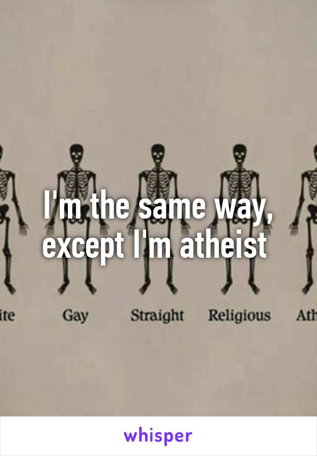 I'm the same way, except I'm atheist 