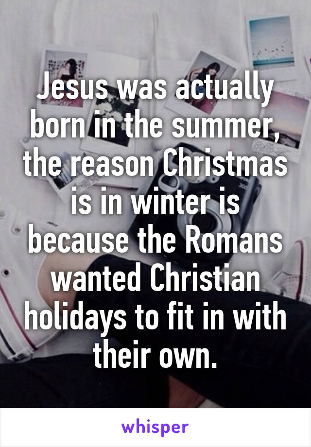 Jesus was actually born in the summer, the reason Christmas is in winter is because the Romans wanted Christian holidays to fit in with their own.
