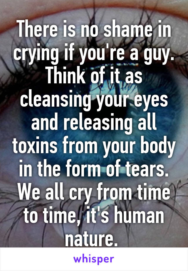 There is no shame in crying if you're a guy. Think of it as cleansing your eyes and releasing all toxins from your body in the form of tears. We all cry from time to time, it's human nature. 