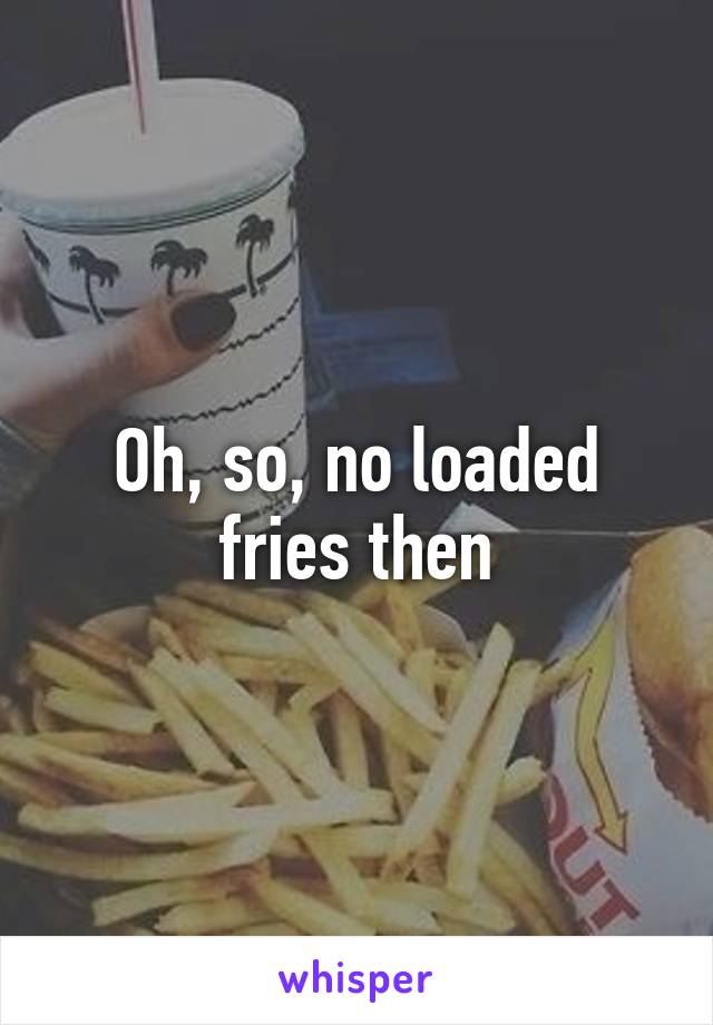 Oh, so, no loaded fries then