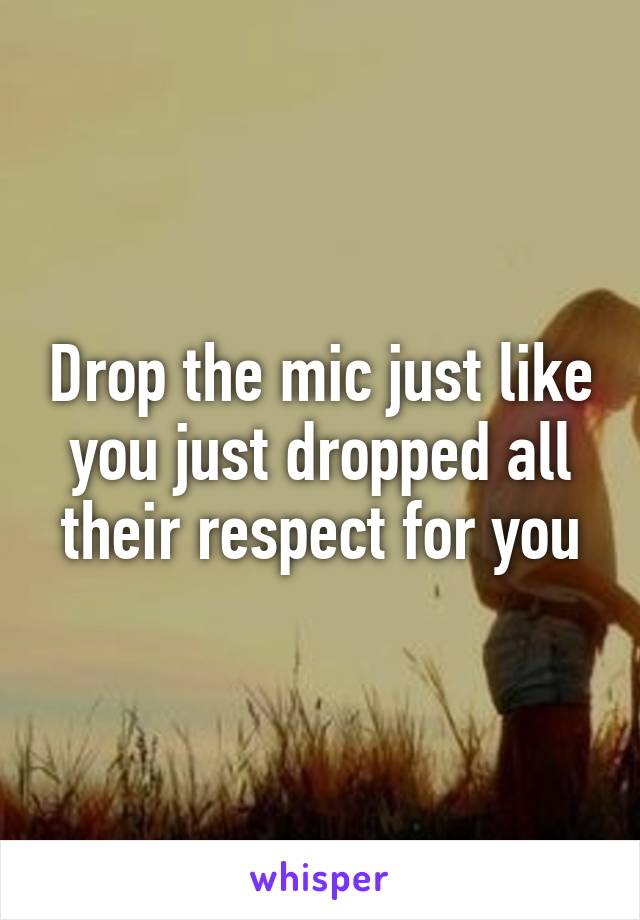 Drop the mic just like you just dropped all their respect for you