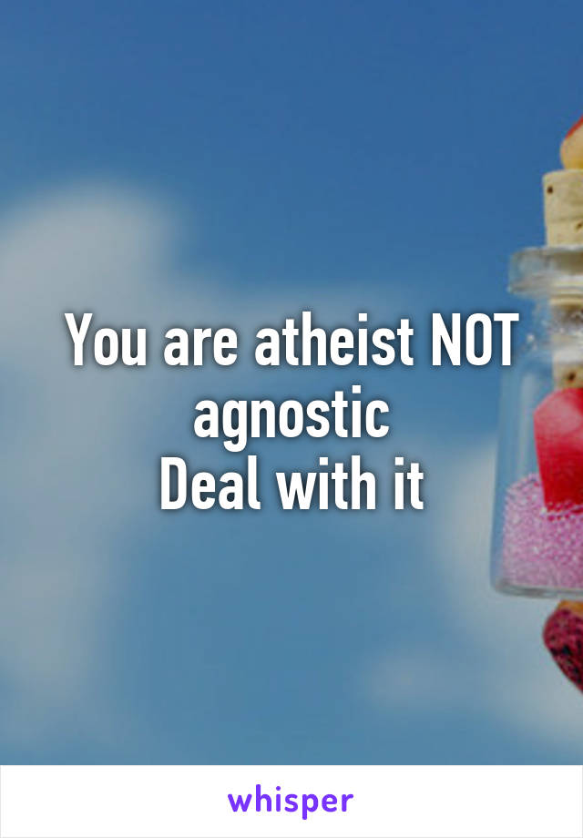 You are atheist NOT agnostic
Deal with it