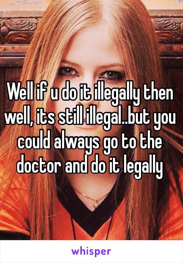 Well if u do it illegally then well, its still illegal..but you could always go to the doctor and do it legally