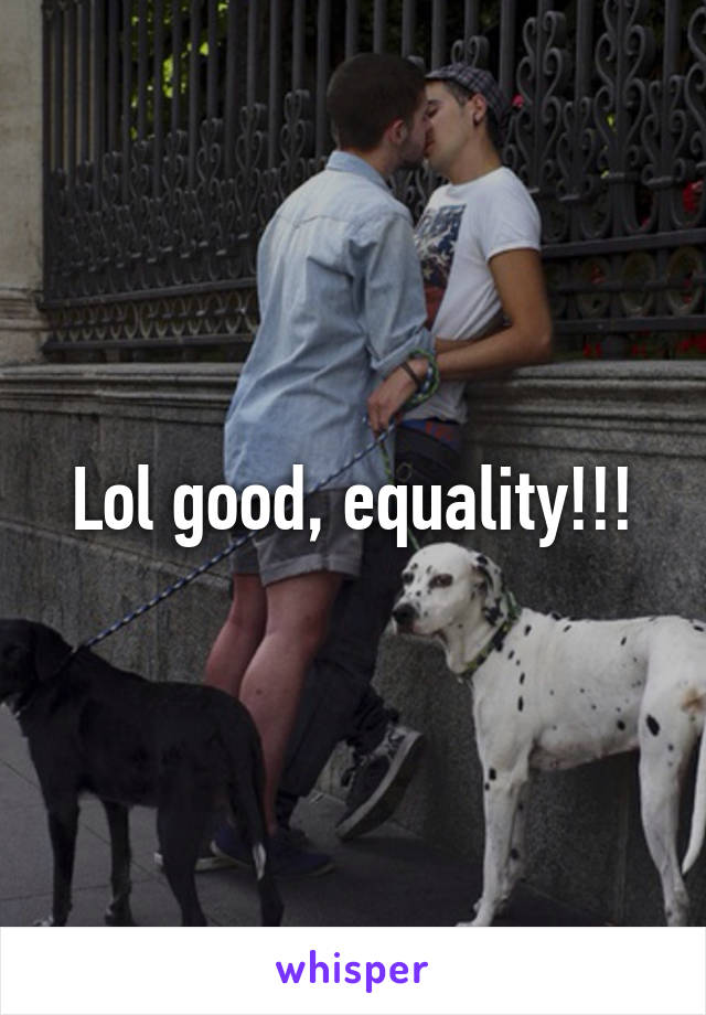 Lol good, equality!!!