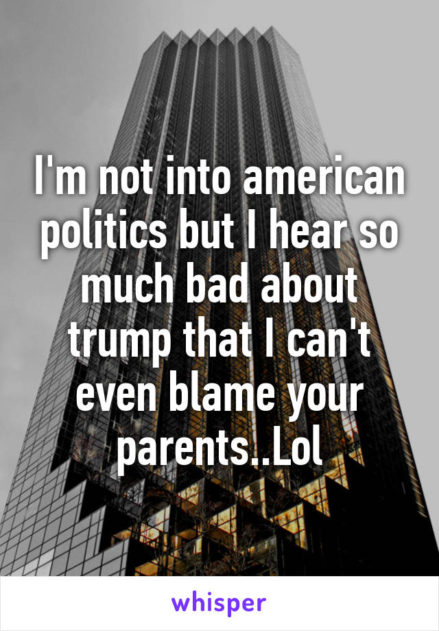 I'm not into american politics but I hear so much bad about trump that I can't even blame your parents..Lol