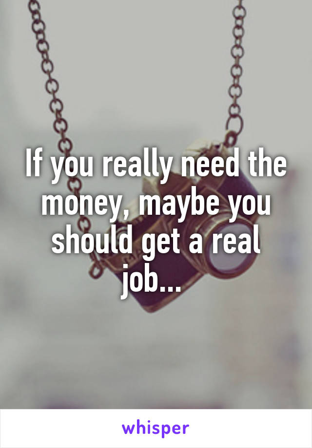 If you really need the money, maybe you should get a real job... 