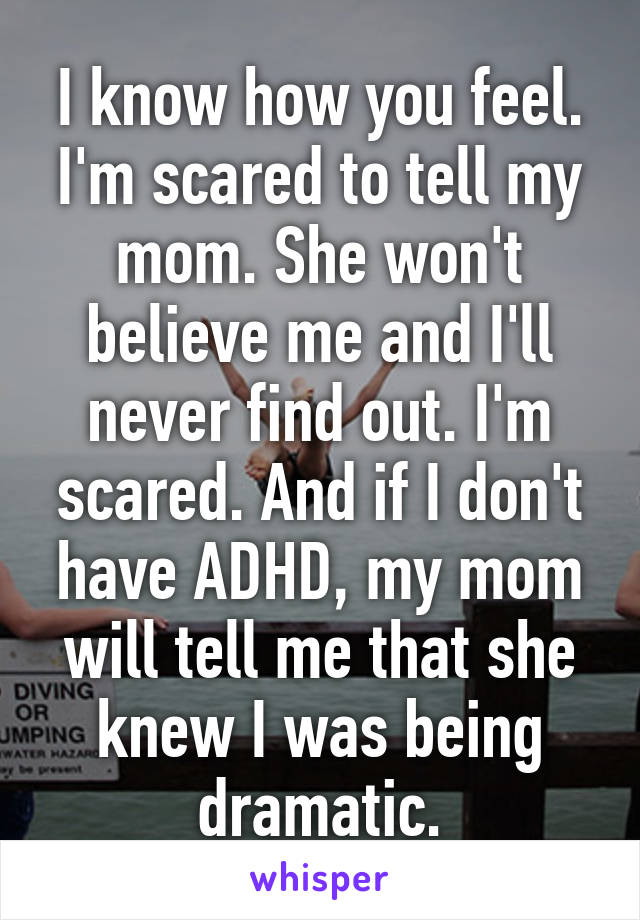 I know how you feel. I'm scared to tell my mom. She won't believe me and I'll never find out. I'm scared. And if I don't have ADHD, my mom will tell me that she knew I was being dramatic.