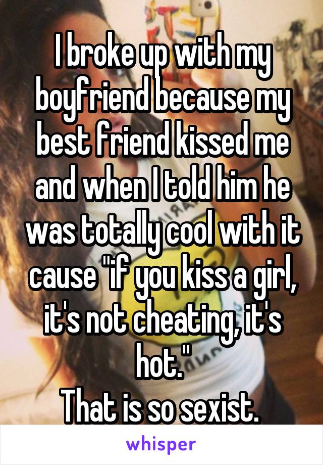 I broke up with my boyfriend because my best friend kissed me and when I told him he was totally cool with it cause "if you kiss a girl, it's not cheating, it's hot."
That is so sexist. 