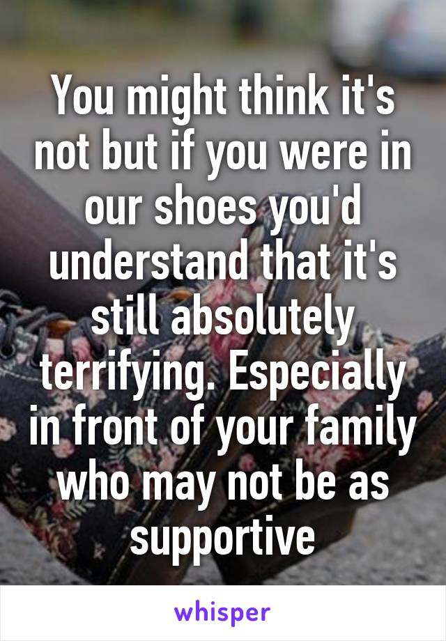 You might think it's not but if you were in our shoes you'd understand that it's still absolutely terrifying. Especially in front of your family who may not be as supportive