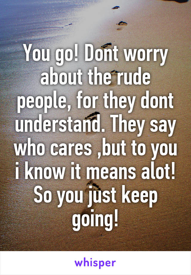 You go! Dont worry about the rude people, for they dont understand. They say who cares ,but to you i know it means alot! So you just keep going!