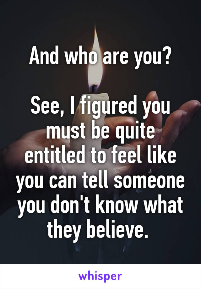 And who are you?

See, I figured you must be quite entitled to feel like you can tell someone you don't know what they believe. 