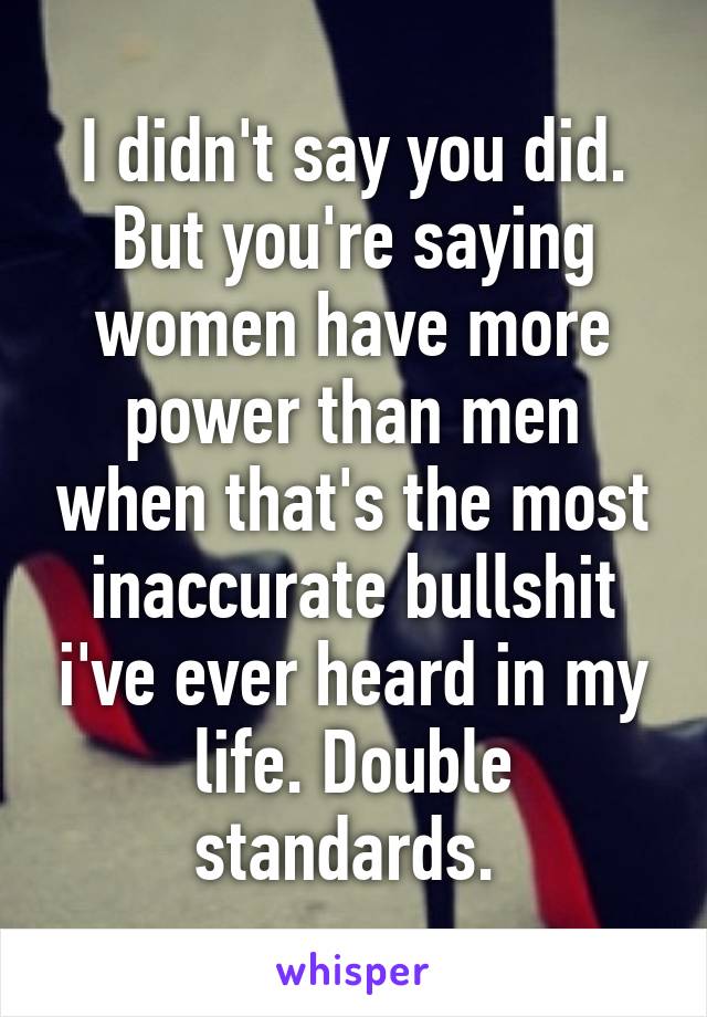 I didn't say you did. But you're saying women have more power than men when that's the most inaccurate bullshit i've ever heard in my life. Double standards. 