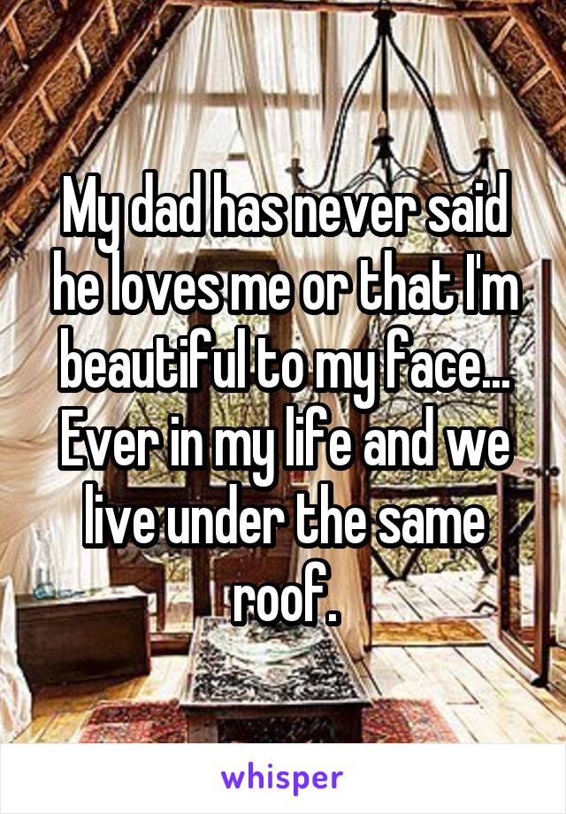 My dad has never said he loves me or that I'm beautiful to my face... Ever in my life and we live under the same roof.