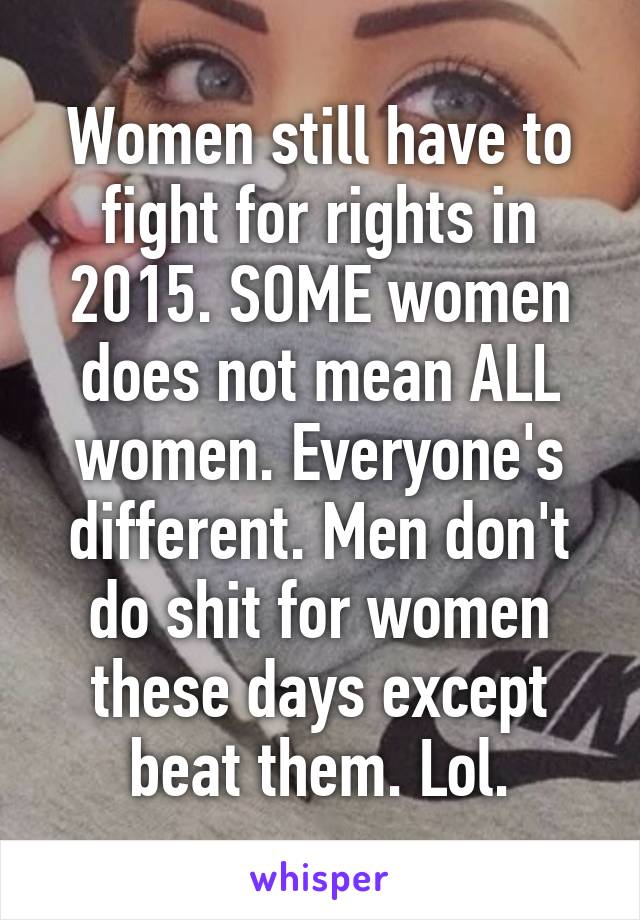 Women still have to fight for rights in 2015. SOME women does not mean ALL women. Everyone's different. Men don't do shit for women these days except beat them. Lol.