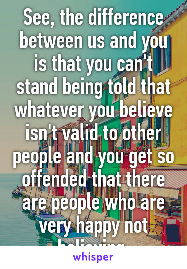 See, the difference between us and you is that you can't stand being told that whatever you believe isn't valid to other people and you get so offended that there are people who are very happy not believing 