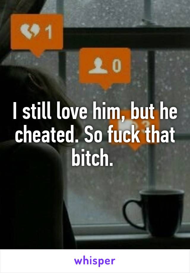 I still love him, but he cheated. So fuck that bitch. 