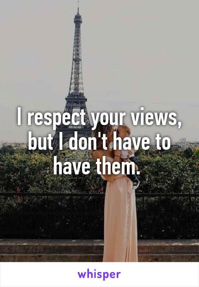 I respect your views, but I don't have to have them. 