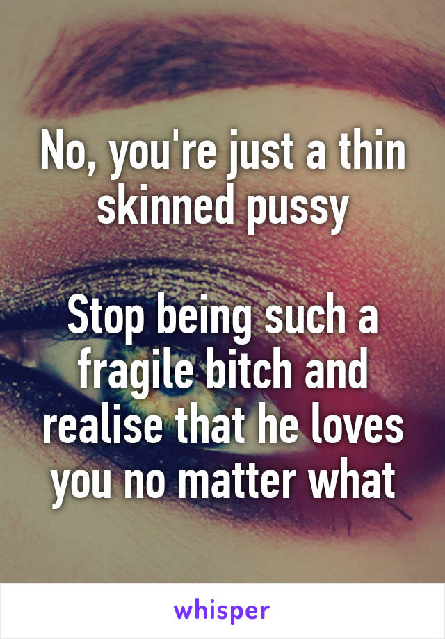 No, you're just a thin skinned pussy

Stop being such a fragile bitch and realise that he loves you no matter what