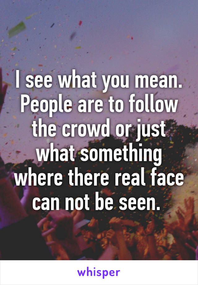 I see what you mean. People are to follow the crowd or just what something where there real face can not be seen. 