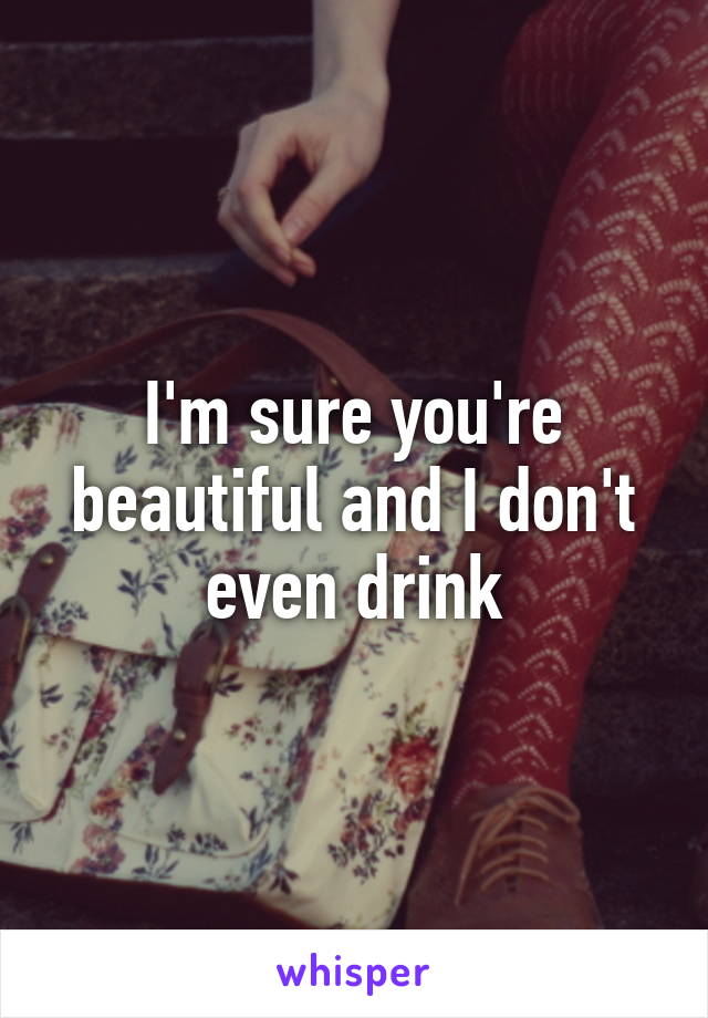 I'm sure you're beautiful and I don't even drink