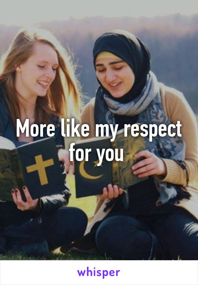 More like my respect for you 