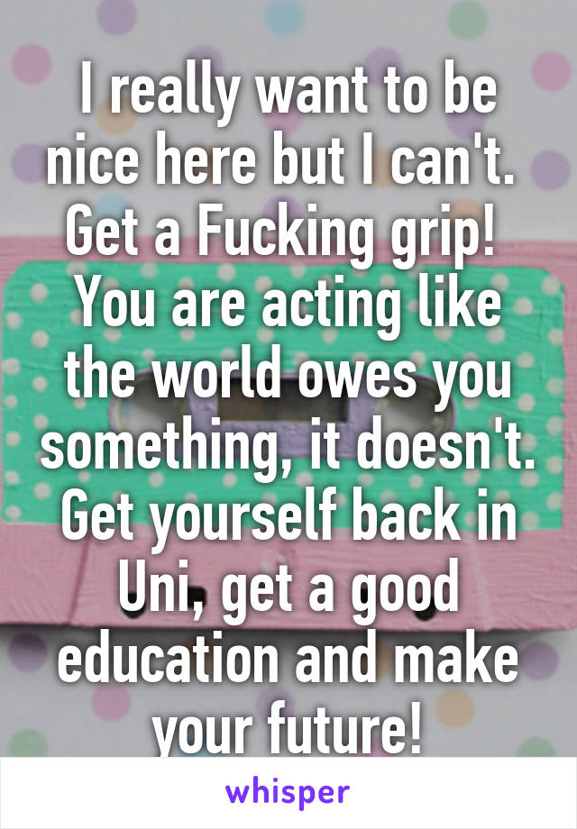 I really want to be nice here but I can't. 
Get a Fucking grip!  You are acting like the world owes you something, it doesn't.
Get yourself back in Uni, get a good education and make your future!