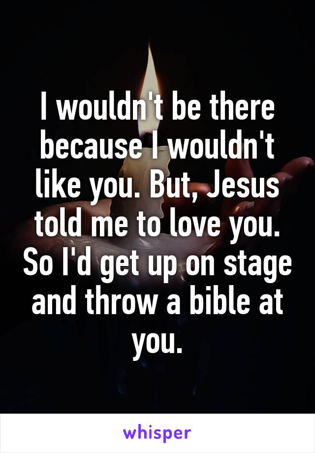 I wouldn't be there because I wouldn't like you. But, Jesus told me to love you. So I'd get up on stage and throw a bible at you.