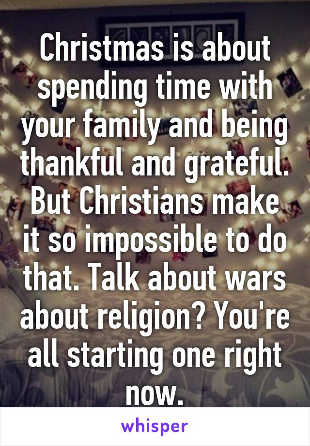 Christmas is about spending time with your family and being thankful and grateful. But Christians make it so impossible to do that. Talk about wars about religion? You're all starting one right now.