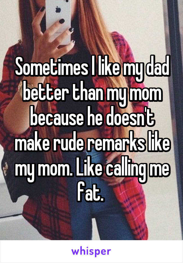 Sometimes l like my dad better than my mom because he doesn't make rude remarks like my mom. Like calling me fat. 