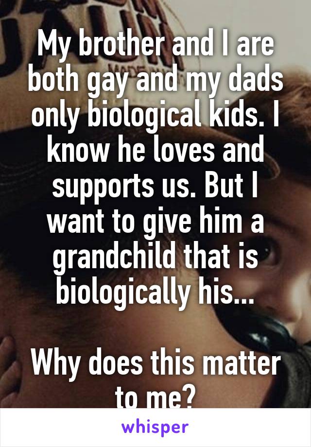 My brother and I are both gay and my dads only biological kids. I know he loves and supports us. But I want to give him a grandchild that is biologically his...

Why does this matter to me?