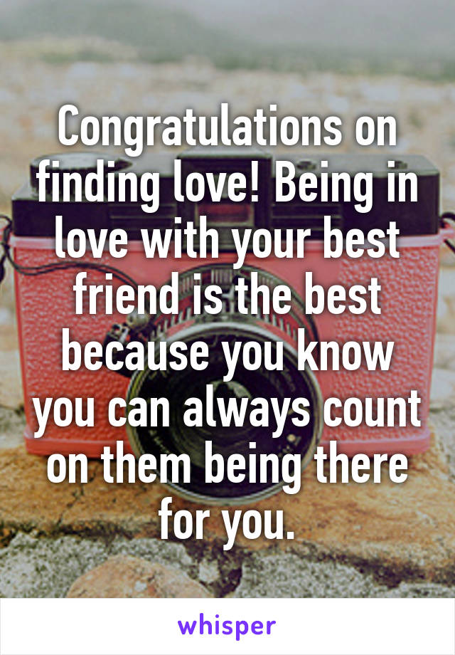 Congratulations on finding love! Being in love with your best friend is the best because you know you can always count on them being there for you.